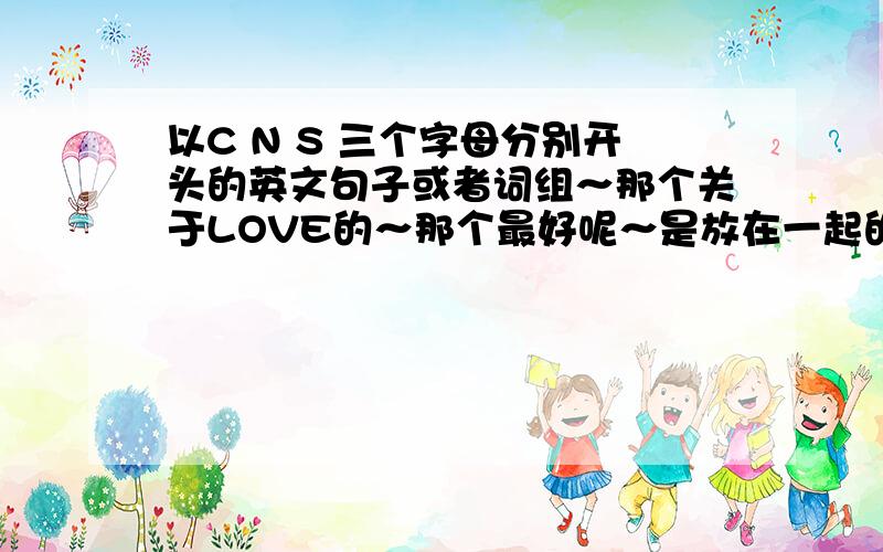 以C N S 三个字母分别开头的英文句子或者词组～那个关于LOVE的～那个最好呢～是放在一起的 不要弄成仨个句子～然后呢 那个 cns 可以小写俄 最好是小写～