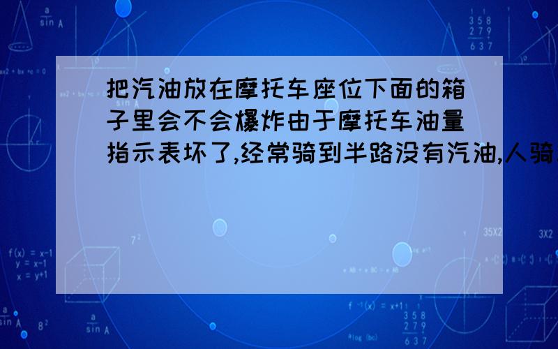 把汽油放在摩托车座位下面的箱子里会不会爆炸由于摩托车油量指示表坏了,经常骑到半路没有汽油,人骑车舒服,人推车走那叫痛苦.所以用矿泉水瓶装了一瓶汽油放在摩托车座位下的车箱里（