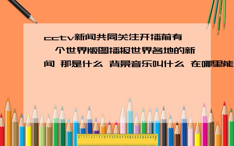 cctv新闻共同关注开播前有一个世界版图播报世界各地的新闻 那是什么 背景音乐叫什么 在哪里能听