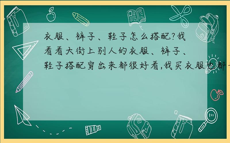 衣服、裤子、鞋子怎么搭配?我看看大街上别人的衣服、裤子、鞋子搭配穿出来都很好看,我买衣服也都专卖店买,但搭配出来的就是难看,因为我不知道什么款式搭配什么款式,什么颜色配什么