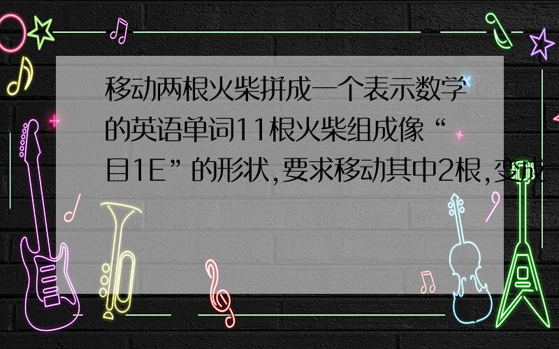 移动两根火柴拼成一个表示数学的英语单词11根火柴组成像“目1E”的形状,要求移动其中2根,变成一个代表数学的英语单词我先想是不是组成math,可半天也没组起来,后来想是不是只要根数学有