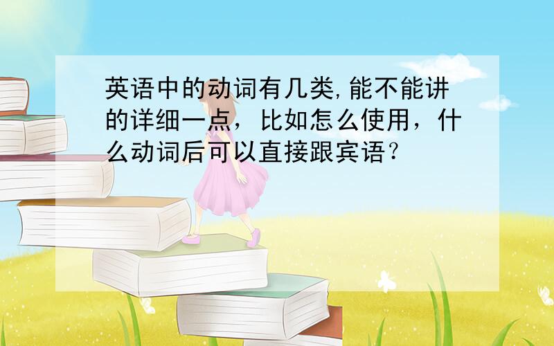 英语中的动词有几类,能不能讲的详细一点，比如怎么使用，什么动词后可以直接跟宾语？