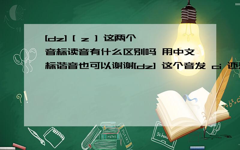 [dz] [ z ] 这两个音标读音有什么区别吗 用中文标谐音也可以谢谢[dz] 这个音发 ci 还是zi