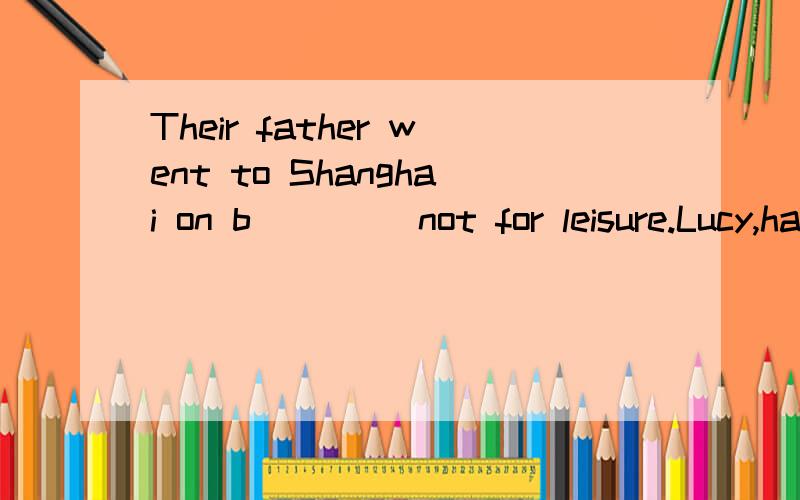 Their father went to Shanghai on b____ not for leisure.Lucy,have you ever spoken to a ___ to pracitice your English?_______()speaks louder than words.最后一个()里的是  (事实)