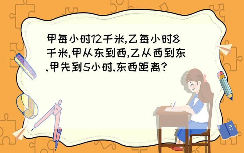 甲每小时12千米,乙每小时8千米,甲从东到西,乙从西到东.甲先到5小时.东西距离?