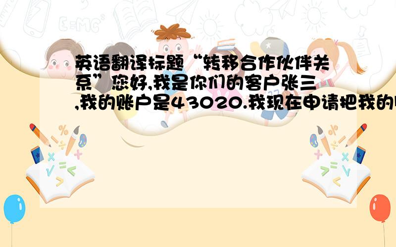 英语翻译标题“转移合作伙伴关系”您好,我是你们的客户张三,我的账户是43020.我现在申请把我的账户转移的代理链接“TraeFort..com?2BDS3