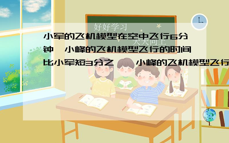 小军的飞机模型在空中飞行6分钟,小峰的飞机模型飞行的时间比小军短3分之一,小峰的飞机模型飞行了几分钟请说出像这种的：原有的乘以现在占有的等于现在的.