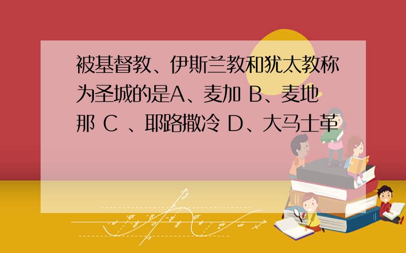 被基督教、伊斯兰教和犹太教称为圣城的是A、麦加 B、麦地那 C 、耶路撒冷 D、大马士革