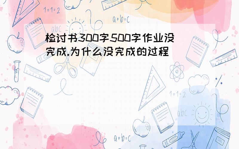 检讨书300字500字作业没完成.为什么没完成的过程