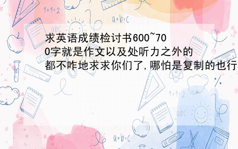 求英语成绩检讨书600~700字就是作文以及处听力之外的都不咋地求求你们了,哪怕是复制的也行