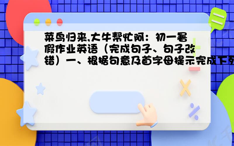 菜鸟归来,大牛帮忙阿：初一暑假作业英语（完成句子、句子改错）一、根据句意及首字母提示完成下列单词1.I'm a ___my parents are not at home.2.This is their f__lesson,so they are very excited.二、单句改错1