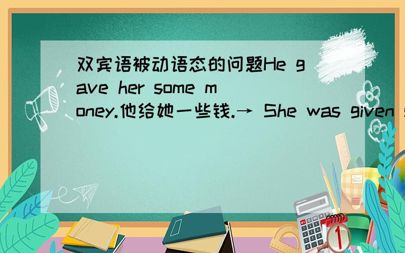 双宾语被动语态的问题He gave her some money.他给她一些钱.→ She was given some money就如上两句话第一句话的主语再改的时候 就不要了么?如果可以保留 怎么加