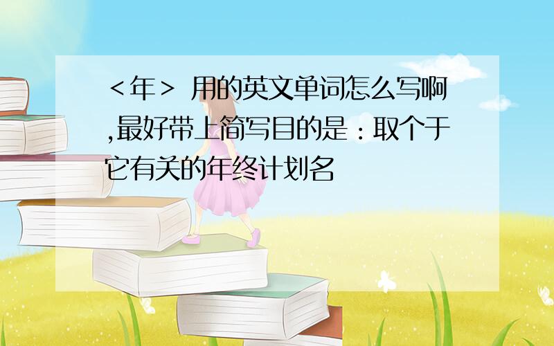 ＜年＞ 用的英文单词怎么写啊,最好带上简写目的是：取个于它有关的年终计划名