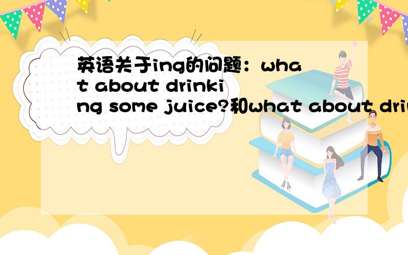 英语关于ing的问题：what about drinking some juice?和what about drinks?不是说about后动词要加ing么谁能解释下,越简单越好,不要用太多的复杂语言和难懂的词,最好举个很简单的例子.我只是初一的而已