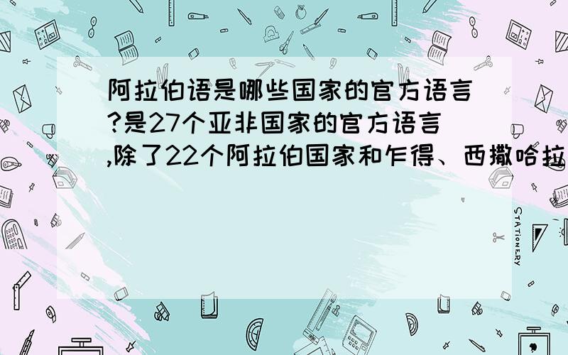 阿拉伯语是哪些国家的官方语言?是27个亚非国家的官方语言,除了22个阿拉伯国家和乍得、西撒哈拉、厄立特里亚国、以色列4个国家外剩下的一个是哪个国家?