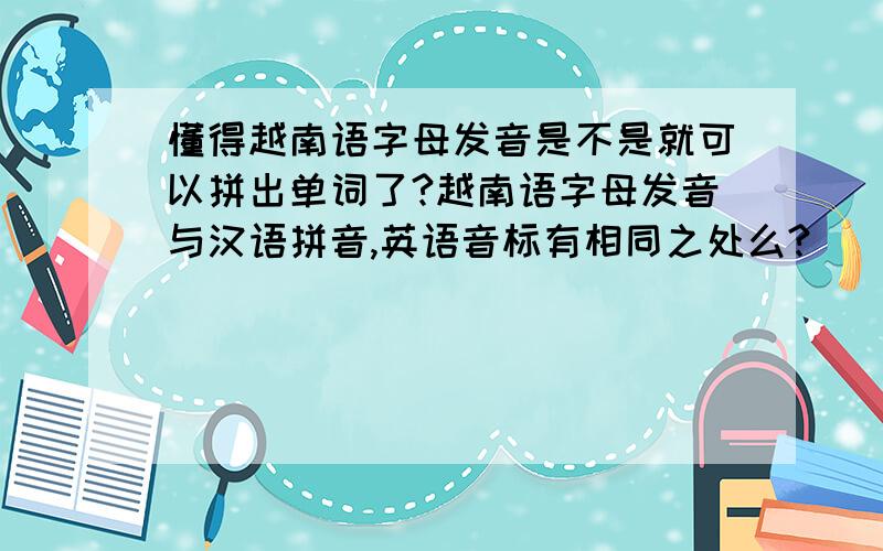 懂得越南语字母发音是不是就可以拼出单词了?越南语字母发音与汉语拼音,英语音标有相同之处么?