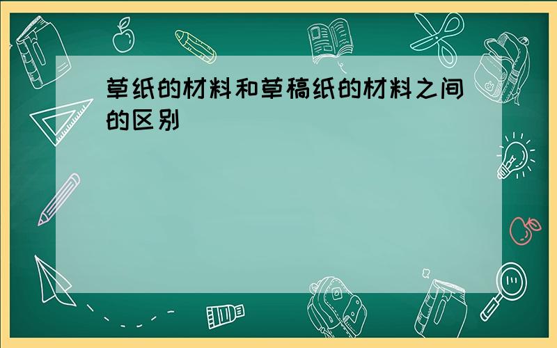 草纸的材料和草稿纸的材料之间的区别