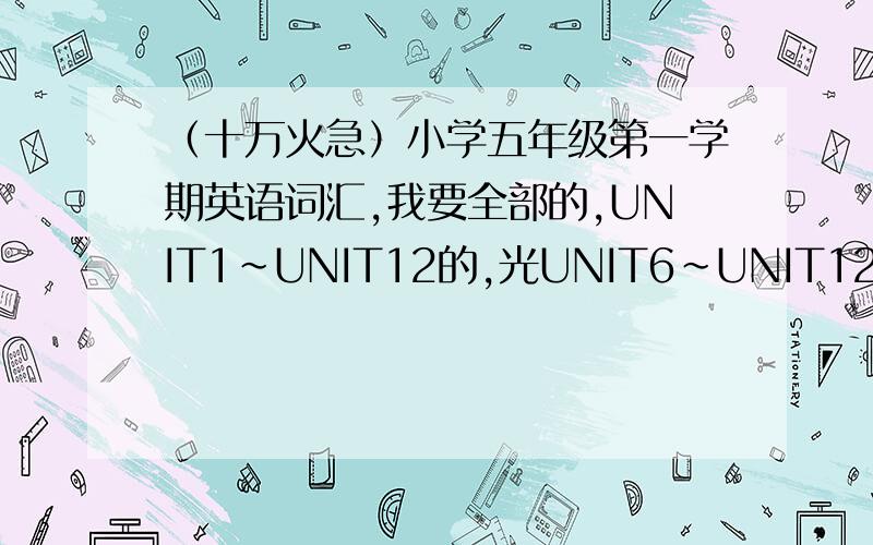 （十万火急）小学五年级第一学期英语词汇,我要全部的,UNIT1~UNIT12的,光UNIT6~UNIT12也可以初中老师要我们抄写小学五年级第一学期的英语词汇,但我很早就把书给丢了,所以现在很麻烦,一定要在