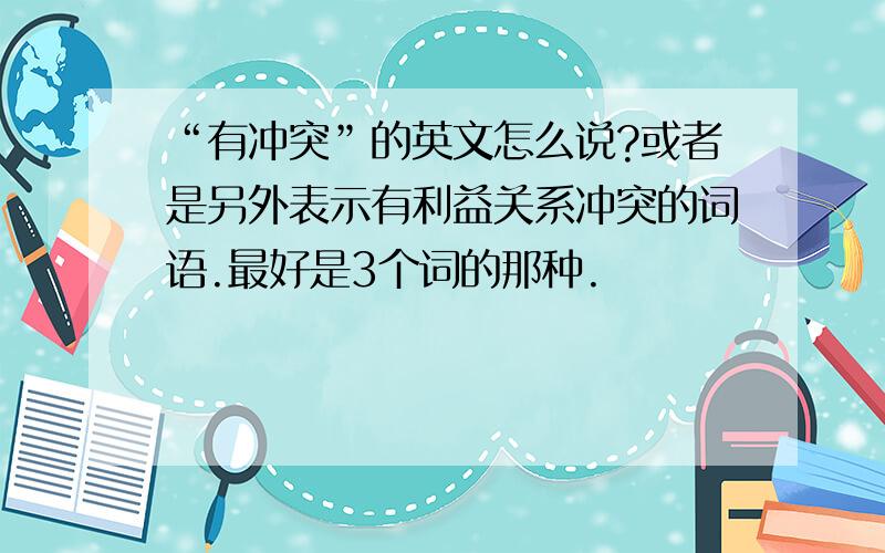 “有冲突”的英文怎么说?或者是另外表示有利益关系冲突的词语.最好是3个词的那种.