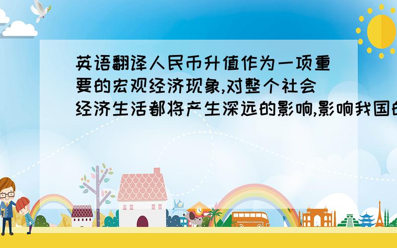 英语翻译人民币升值作为一项重要的宏观经济现象,对整个社会经济生活都将产生深远的影响,影响我国的外贸、投资、消费等各个领域.2006年下半年以来,人民币升值步伐明显加快,人民币对美