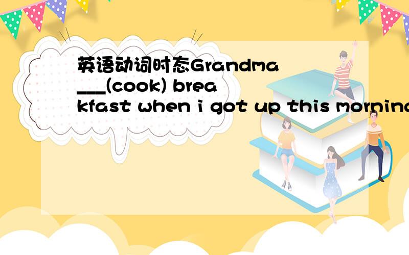 英语动词时态Grandma ___(cook) breakfast when i got up this morning2.what were you doing when jim phoned you i ____(finish) my homework and was starting to take a shower 3.next time i go there ,i___(visit) them4.the Oriental pearl TV Tower ___(a