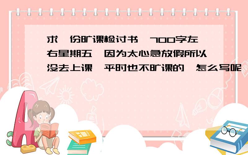 求一份旷课检讨书,700字左右星期五,因为太心急放假所以没去上课,平时也不旷课的,怎么写呢,明天要交呀!