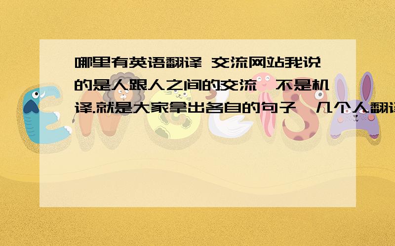 哪里有英语翻译 交流网站我说的是人跟人之间的交流,不是机译.就是大家拿出各自的句子,几个人翻译,然后比对和改进.或者有不会的就问,有这样专门论坛吗.