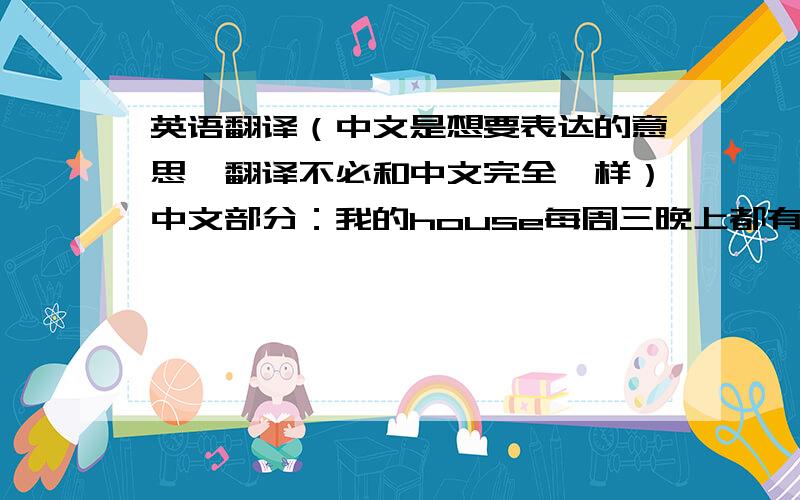 英语翻译（中文是想要表达的意思,翻译不必和中文完全一样）中文部分：我的house每周三晚上都有Community dinner,所以在时间上有些冲突.(朋友询问我为什么每周三晚上都不出现) 我的翻译：My h