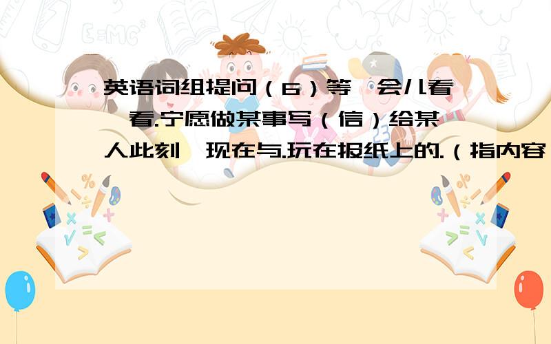 英语词组提问（6）等一会儿看一看.宁愿做某事写（信）给某人此刻,现在与.玩在报纸上的.（指内容）试穿.非常适合知道穿什么/买哪一个/什么时候开始选择穿什么如此懒在20世纪作关于.的