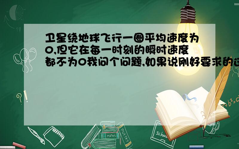 卫星绕地球飞行一圈平均速度为0,但它在每一时刻的瞬时速度都不为0我问个问题,如果说刚好要求的这点的瞬时速度在开始时的那个点上,那么位移是0啊,为什么这句话又是对的呢?老师说瞬时