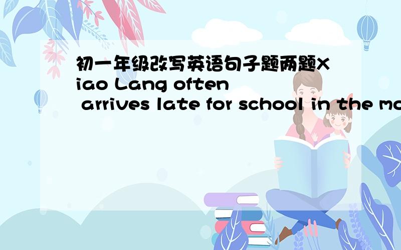 初一年级改写英语句子题两题Xiao Lang often arrives late for school in the morning.(改为同义句）It is about four twenty.(改为同义句）