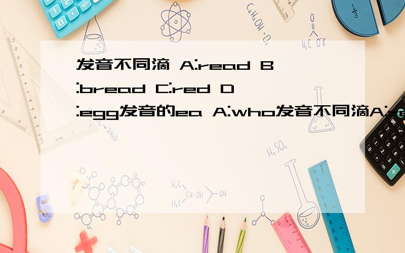 发音不同滴 A:read B:bread C:red D:egg发音的ea A:who发音不同滴A:read B:bread C:red D:egg发音的eaA:who B:what C:which Dwhere发音的wh