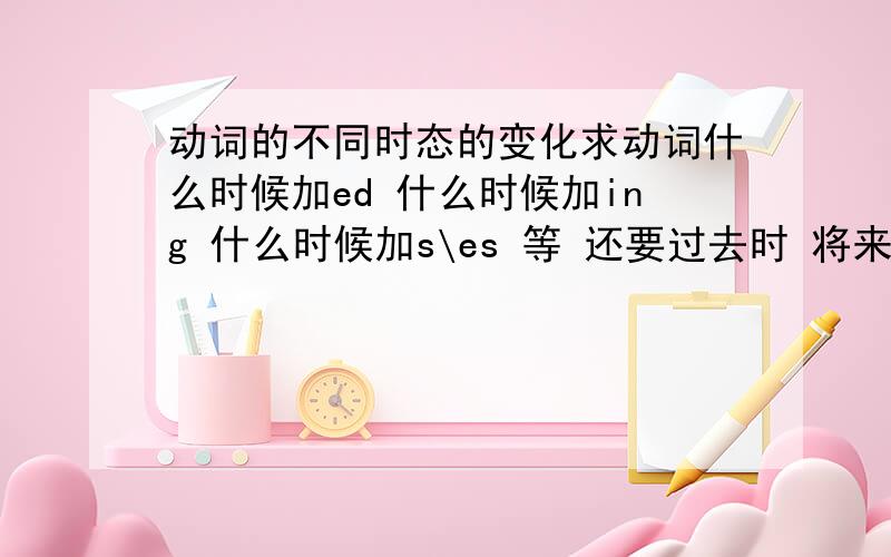 动词的不同时态的变化求动词什么时候加ed 什么时候加ing 什么时候加s\es 等 还要过去时 将来时 过去完成时 现在完成时等的语法