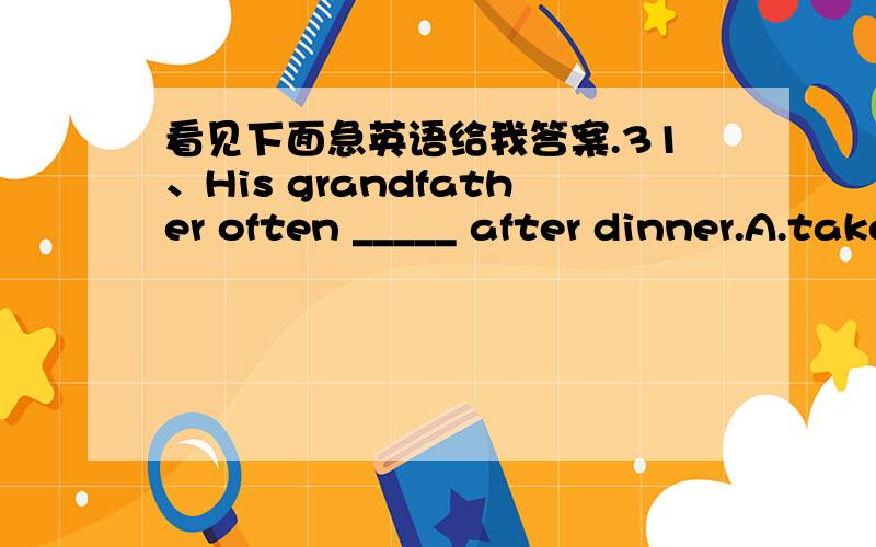 看见下面急英语给我答案.31、His grandfather often _____ after dinner.A.take a walk B.go a walk C.goes a walk D.takes a walk32、They often take the bus __________ (get ) to school.33、Ice cream isn't good _____ our health.A.to B.with C.fo