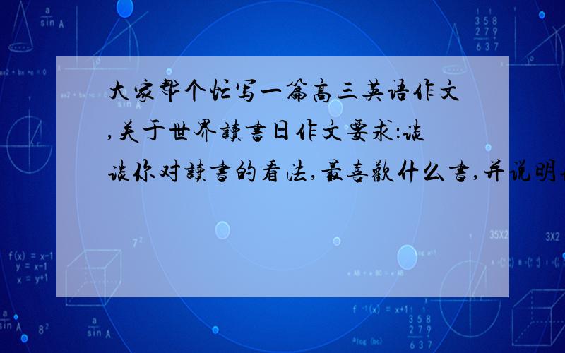 大家帮个忙写一篇高三英语作文,关于世界读书日作文要求：谈谈你对读书的看法,最喜欢什么书,并说明理由,提示1,好书就像你最好的朋友.2,书能让我们了解过去.3,23th .april.2010.the 15th world book