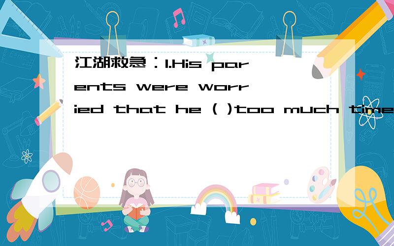 江湖救急：1.His parents were worried that he ( )too much time chatting on line.A.spent B.cost c.paid d.had 2.Must I hand in my exercise book now,MrZhao?-No,you( ).You may give it to me tomorrow.A.needn't B.mustn't C.can't D.may not 3.根据句