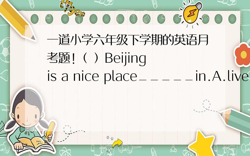 一道小学六年级下学期的英语月考题!（ ）Beijing is a nice place_____in.A.live B.lives C.to live D.living