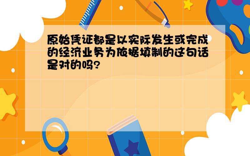 原始凭证都是以实际发生或完成的经济业务为依据填制的这句话是对的吗?