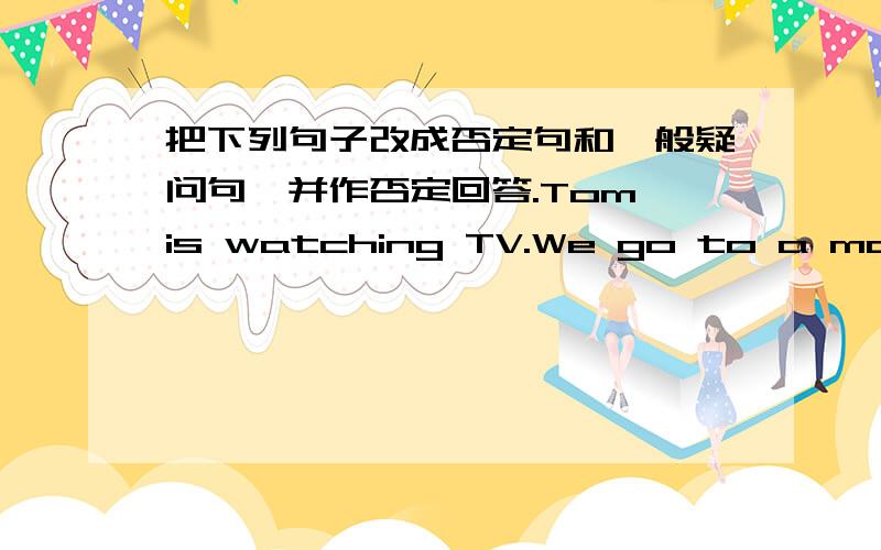 把下列句子改成否定句和一般疑问句,并作否定回答.Tom is watching TV.We go to a movie on weekends.Sue and Sally are taking on the phone.I am doing homework now.There is some money on the desk.