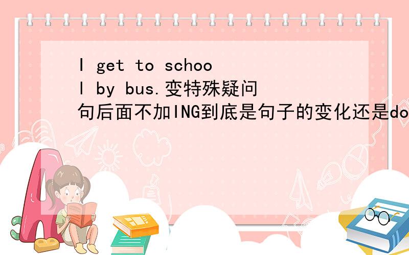 I get to school by bus.变特殊疑问句后面不加ING到底是句子的变化还是do后跟原形如题,他到底是get to school没有加ing所以特殊疑问句才是how do you get to school 还是助动词do用在疑问句后 动词应该用原