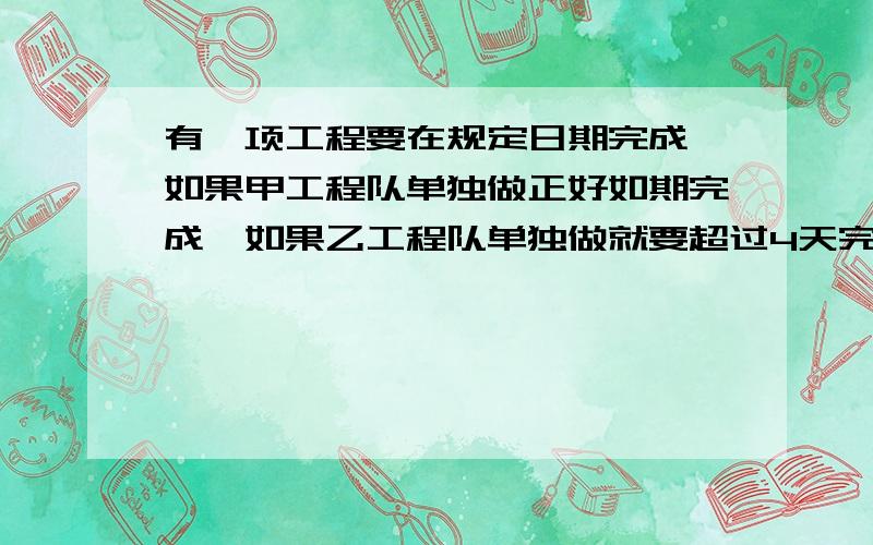 有一项工程要在规定日期完成,如果甲工程队单独做正好如期完成,如果乙工程队单独做就要超过4天完成现由甲、乙两队合作3天,余下工程由乙队单独做正好如期完成,问规定日期是多少天