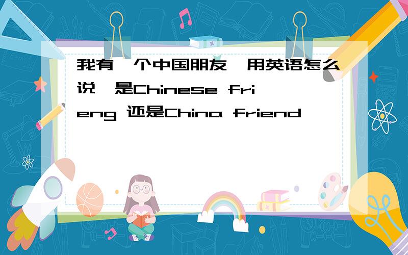 我有一个中国朋友,用英语怎么说,是Chinese frieng 还是China friend