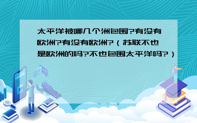 太平洋被哪几个洲包围?有没有欧洲?有没有欧洲?（苏联不也是欧洲的吗?不也包围太平洋吗?）