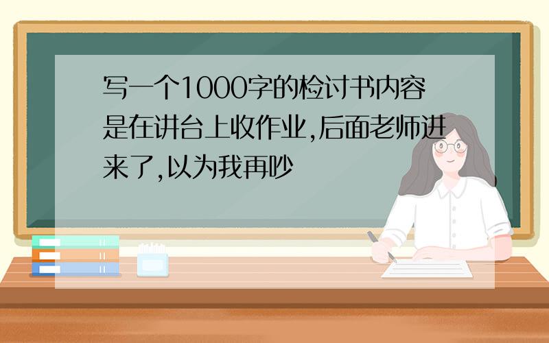 写一个1000字的检讨书内容是在讲台上收作业,后面老师进来了,以为我再吵