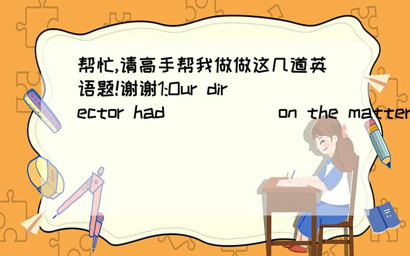 帮忙,请高手帮我做做这几道英语题!谢谢1:Our director had______on the matter for a long time before he made the decision.A)hushed   B)thrashed   C)ponderde   D)suspended2:The plants are in a(n)______plastic box,so the children can obser