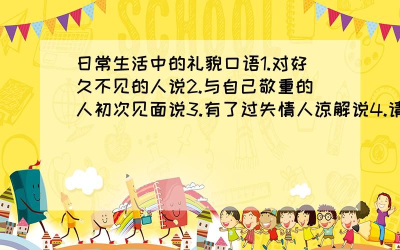 日常生活中的礼貌口语1.对好久不见的人说2.与自己敬重的人初次见面说3.有了过失情人谅解说4.请人帮忙说 或 5.有事找人商量说6.请人不远送说7.请人指点说8.送还物品时说9.不能陪客人说10.