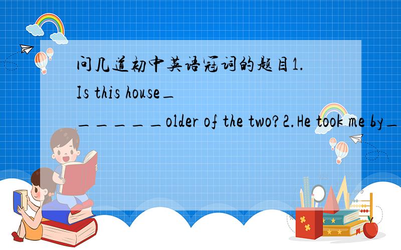 问几道初中英语冠词的题目1.Is this house______older of the two?2.He took me by______hand.3.Tom's brother hit Bob on____nose.A.his B.the C.its D.a4.He has made______decision that he will be______inventor some time.A.a,the B.a,an C.the,an D.