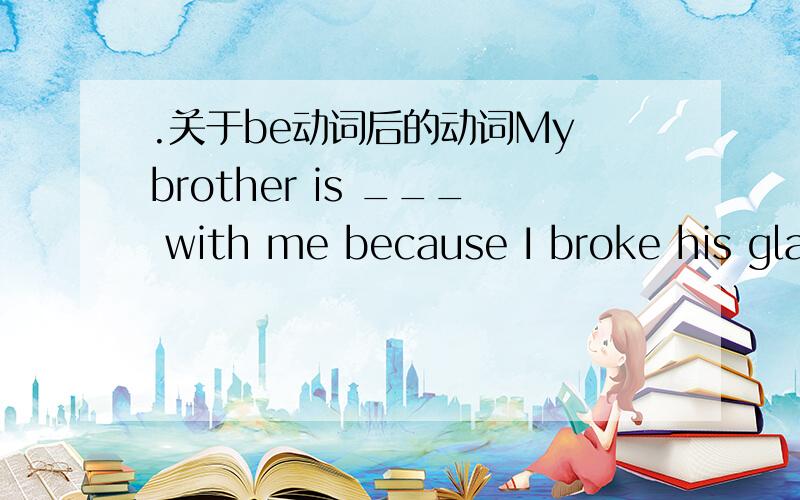 .关于be动词后的动词My brother is ___ with me because I broke his glasses.我知道是填argue吖 问题是用什么时态..我昏了都.请说明为什么..到底是什么吖.