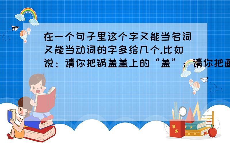 在一个句子里这个字又能当名词又能当动词的字多给几个.比如说：请你把锅盖盖上的“盖”；请你把画画完的“画”