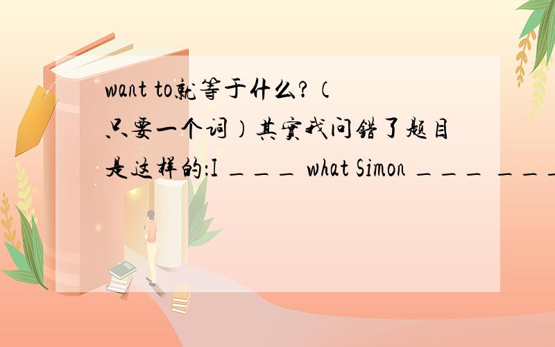 want to就等于什么?（只要一个词）其实我问错了题目是这样的：I ___ what Simon ___ ___.我想要知道西蒙正在干什么？
